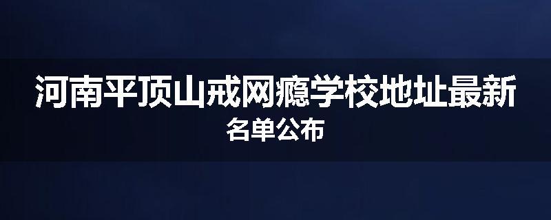 河南平顶山戒网瘾学校地址最新名单公布
