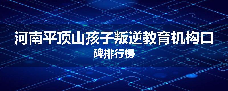 河南平顶山孩子叛逆教育机构口碑排行榜