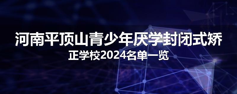 河南平顶山青少年厌学封闭式矫正学校2024名单一览