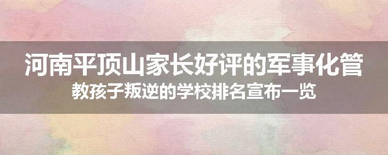河南平顶山家长好评的军事化管教孩子叛逆的学校排名宣布一览