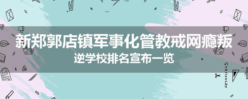 新郑郭店镇军事化管教戒网瘾叛逆学校排名宣布一览
