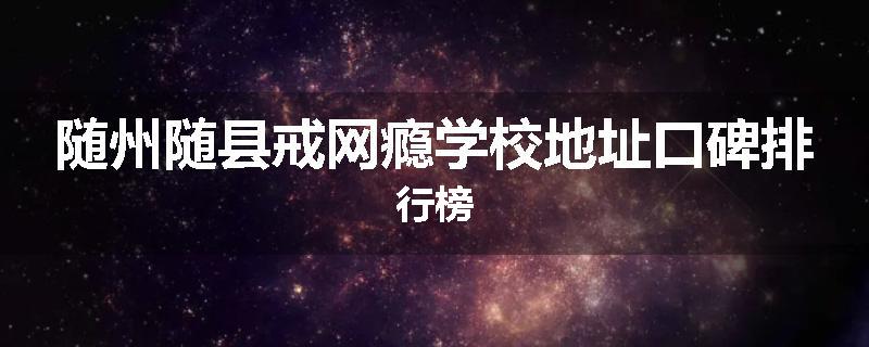 随州随县戒网瘾学校地址口碑排行榜