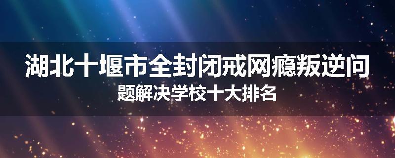 湖北十堰市全封闭戒网瘾叛逆问题解决学校十大排名
