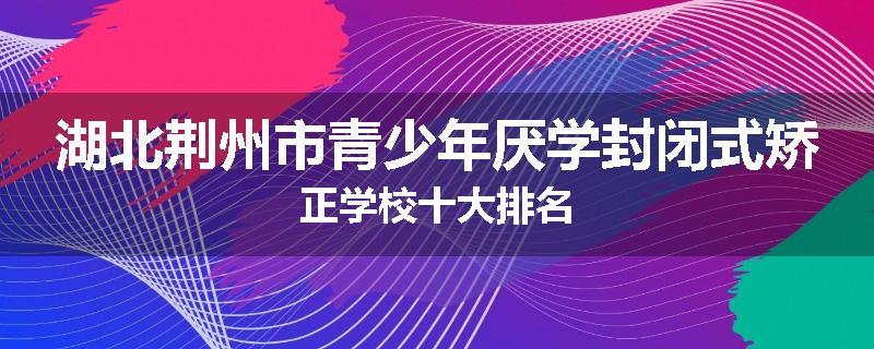 湖北荆州市青少年厌学封闭式矫正学校十大排名