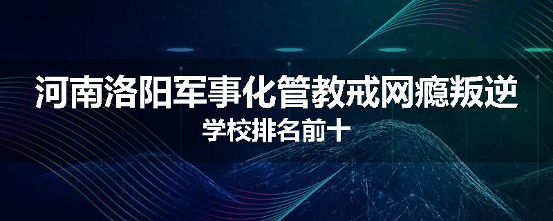 河南洛阳军事化管教戒网瘾叛逆学校排名前十