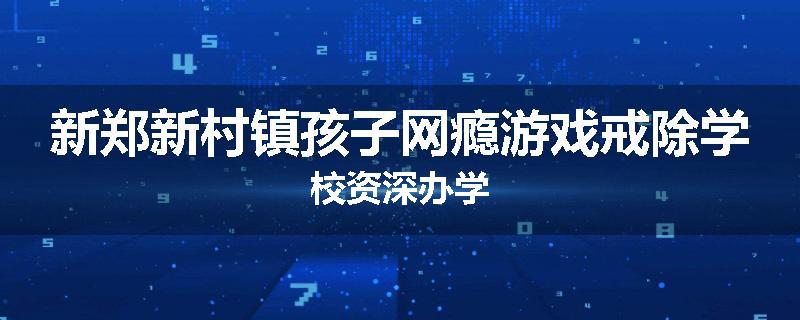 新郑新村镇孩子网瘾游戏戒除学校资深办学