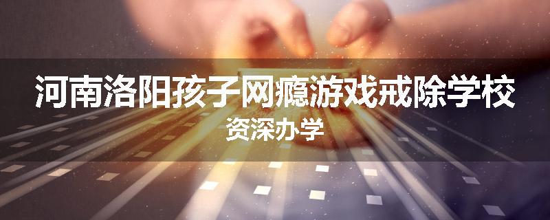 河南洛阳孩子网瘾游戏戒除学校资深办学