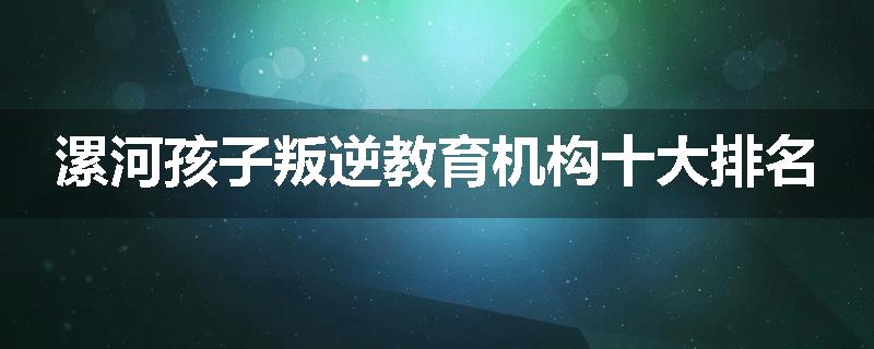 漯河孩子叛逆教育机构十大排名