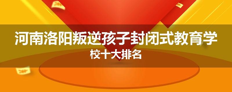 河南洛阳叛逆孩子封闭式教育学校十大排名