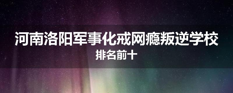 河南洛阳军事化戒网瘾叛逆学校排名前十