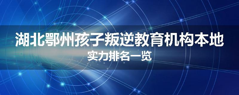 湖北鄂州孩子叛逆教育机构本地实力排名一览