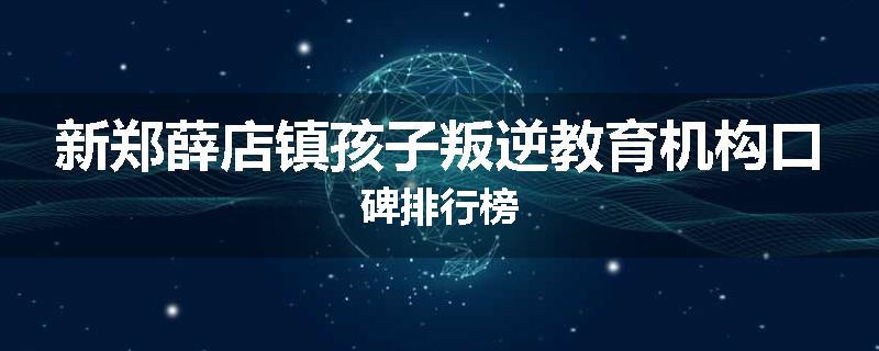 新郑薛店镇孩子叛逆教育机构口碑排行榜