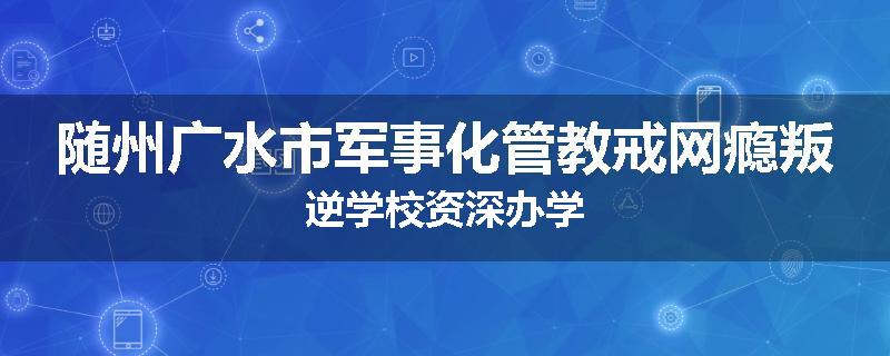 随州广水市军事化管教戒网瘾叛逆学校资深办学