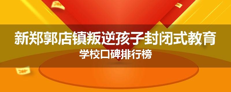 新郑郭店镇叛逆孩子封闭式教育学校口碑排行榜