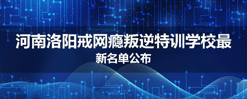 河南洛阳戒网瘾叛逆特训学校最新名单公布