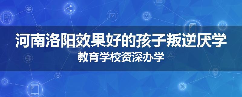 河南洛阳效果好的孩子叛逆厌学教育学校资深办学