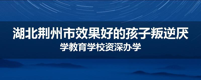 湖北荆州市效果好的孩子叛逆厌学教育学校资深办学