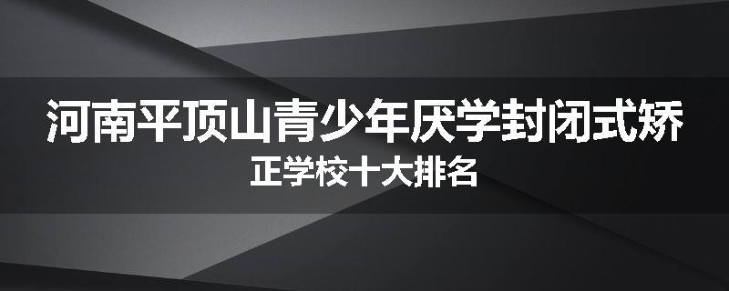 河南平顶山青少年厌学封闭式矫正学校十大排名