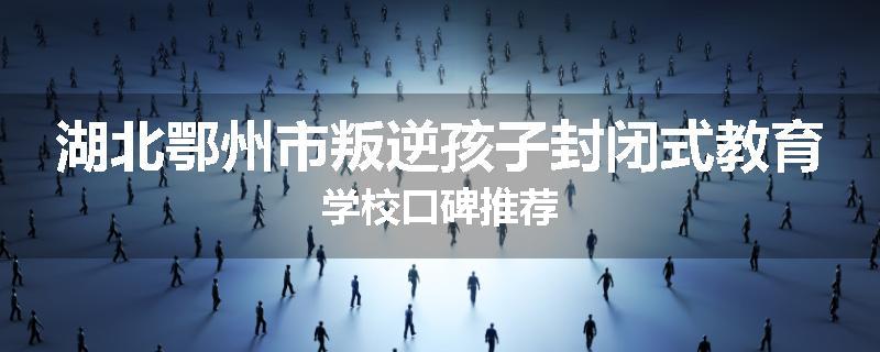 湖北鄂州市叛逆孩子封闭式教育学校口碑推荐