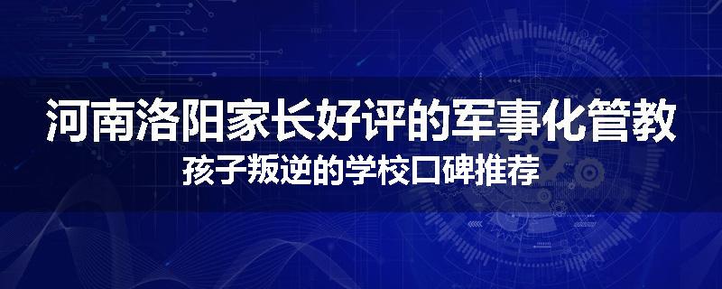 河南洛阳家长好评的军事化管教孩子叛逆的学校口碑推荐