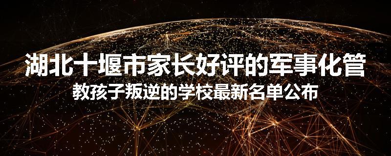 湖北十堰市家长好评的军事化管教孩子叛逆的学校最新名单公布