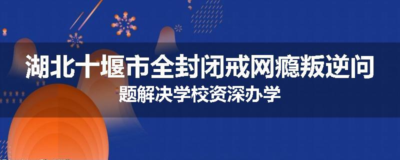 湖北十堰市全封闭戒网瘾叛逆问题解决学校资深办学