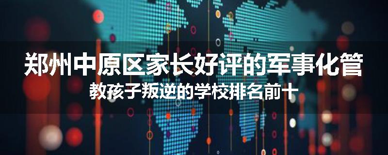 郑州中原区家长好评的军事化管教孩子叛逆的学校排名前十