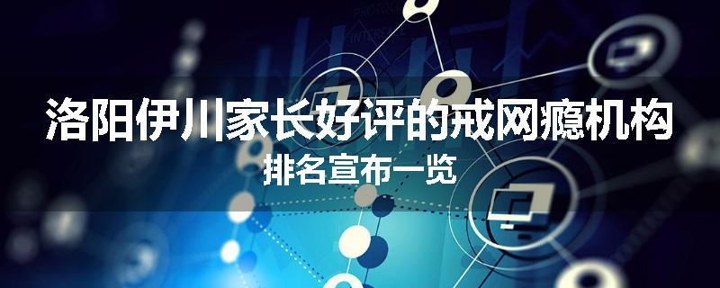 洛阳伊川家长好评的戒网瘾机构排名宣布一览