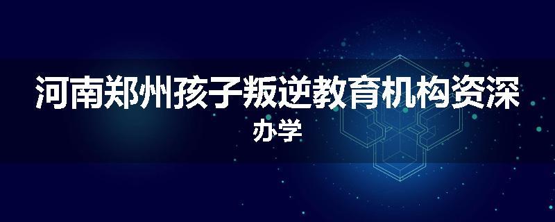 河南郑州孩子叛逆教育机构资深办学