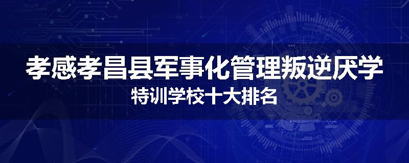 孝感孝昌县军事化管理叛逆厌学特训学校十大排名