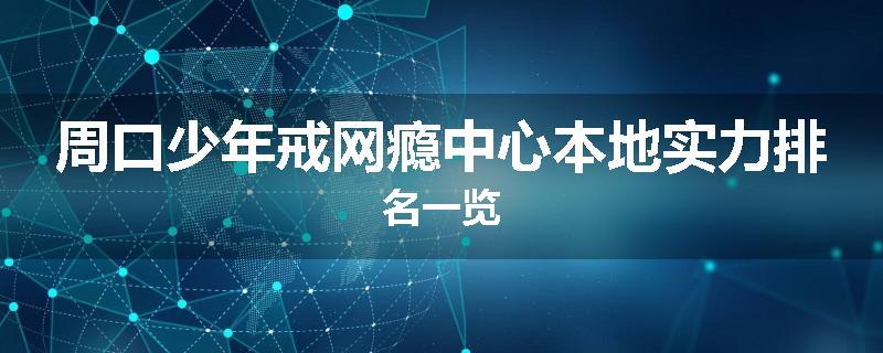 周口少年戒网瘾中心本地实力排名一览