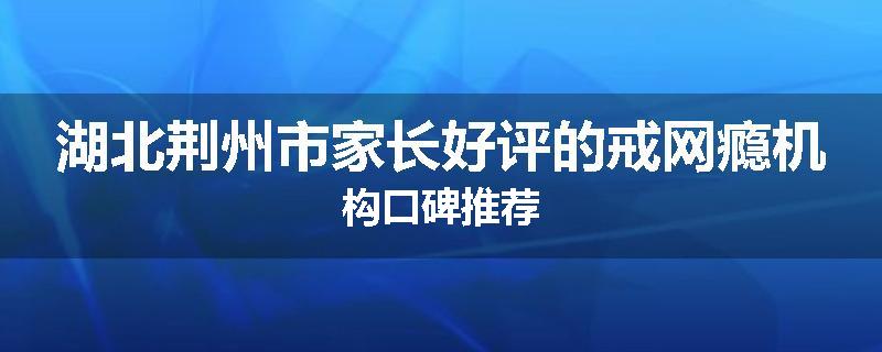 湖北荆州市家长好评的戒网瘾机构口碑推荐