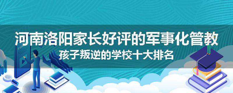 河南洛阳家长好评的军事化管教孩子叛逆的学校十大排名