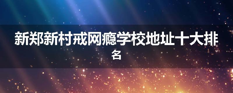 新郑新村戒网瘾学校地址十大排名