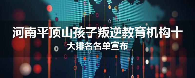 河南平顶山孩子叛逆教育机构十大排名名单宣布