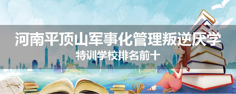河南平顶山军事化管理叛逆厌学特训学校排名前十