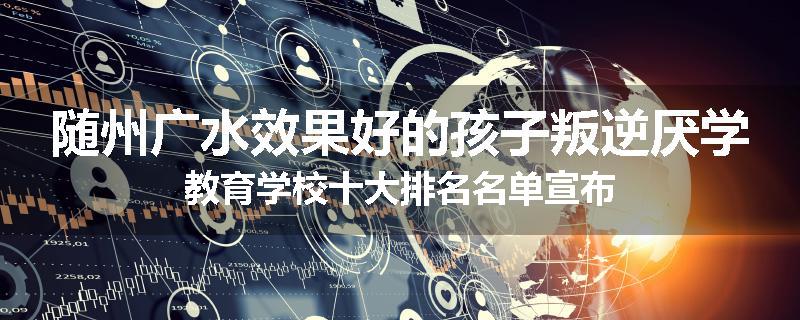 随州广水效果好的孩子叛逆厌学教育学校十大排名名单宣布