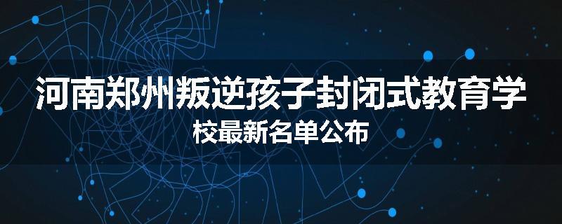 河南郑州叛逆孩子封闭式教育学校最新名单公布