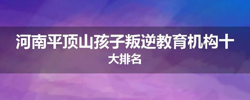河南平顶山孩子叛逆教育机构十大排名
