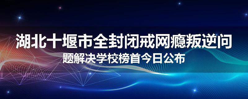 湖北十堰市全封闭戒网瘾叛逆问题解决学校榜首今日公布