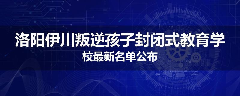 洛阳伊川叛逆孩子封闭式教育学校最新名单公布