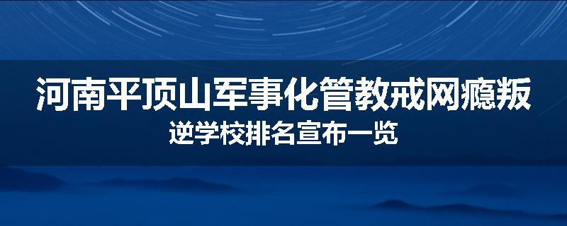 河南平顶山军事化管教戒网瘾叛逆学校排名宣布一览