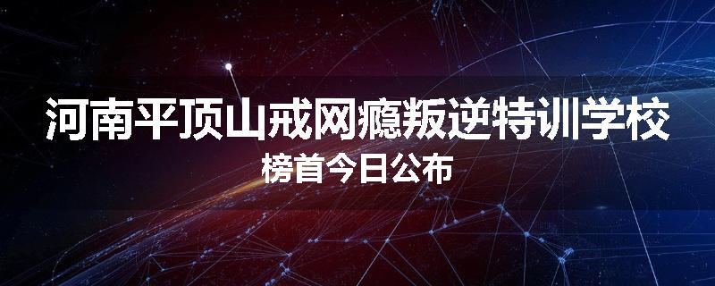 河南平顶山戒网瘾叛逆特训学校榜首今日公布