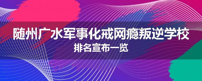 随州广水军事化戒网瘾叛逆学校排名宣布一览