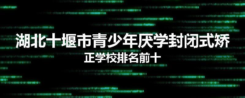 湖北十堰市青少年厌学封闭式矫正学校排名前十