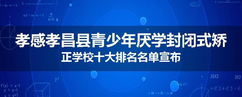 孝感孝昌县青少年厌学封闭式矫正学校十大排名名单宣布