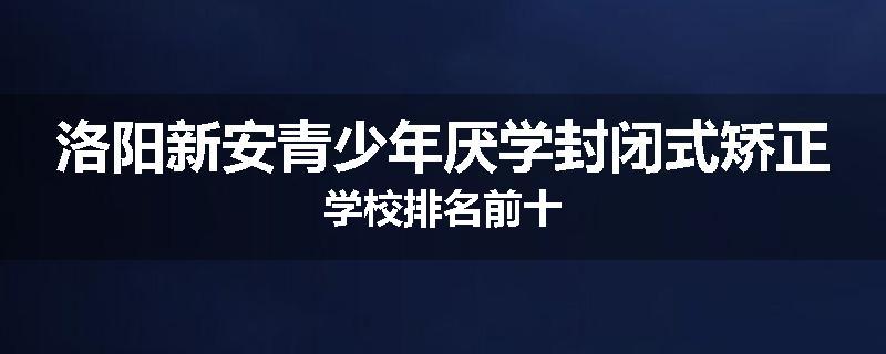 洛阳新安青少年厌学封闭式矫正学校排名前十