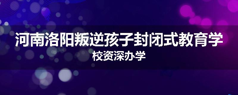 河南洛阳叛逆孩子封闭式教育学校资深办学