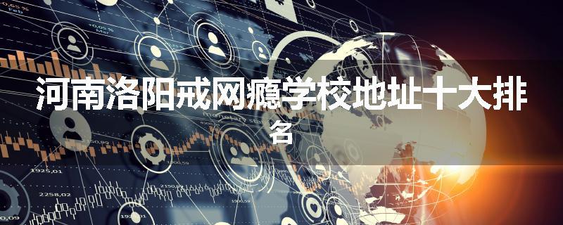 河南洛阳戒网瘾学校地址十大排名