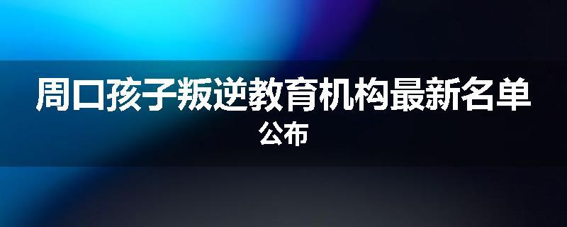 周口孩子叛逆教育机构最新名单公布